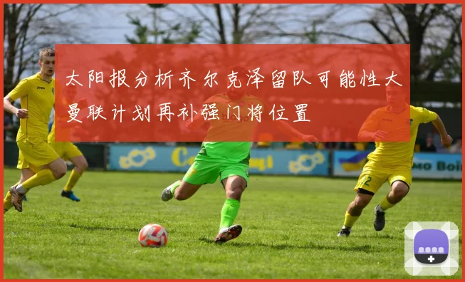 太阳报分析齐尔克泽留队可能性大曼联计划再补强门将位置
