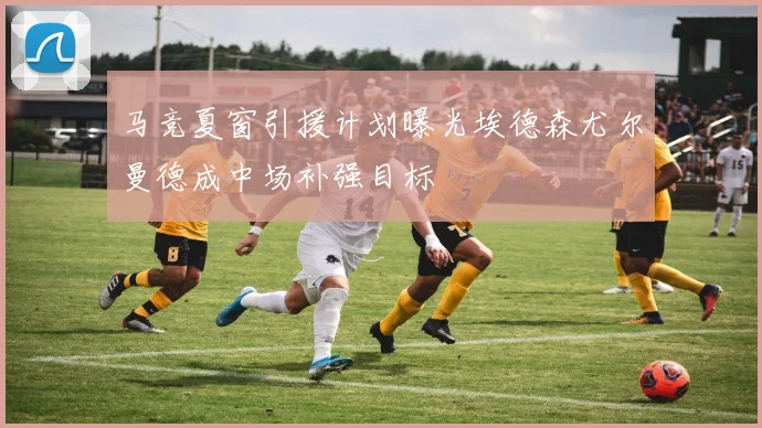 马竞夏窗引援计划曝光埃德森尤尔曼德成中场补强目标