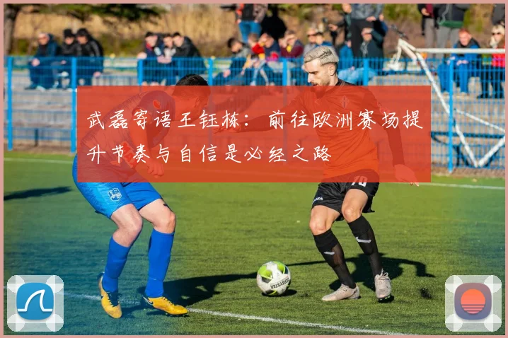 武磊寄语王钰栋：前往欧洲赛场提升节奏与自信是必经之路