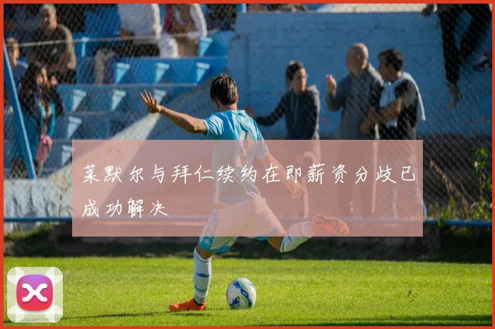 莱默尔与拜仁续约在即薪资分歧已成功解决