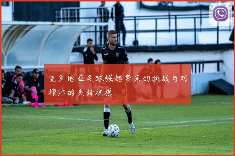 克罗地亚足球崛起带来的挑战与对穆帅的美好祝愿