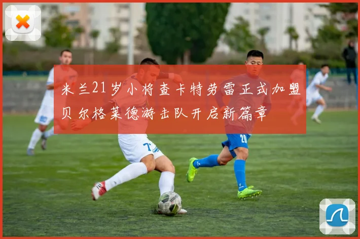 米兰21岁小将查卡特劳雷正式加盟贝尔格莱德游击队开启新篇章