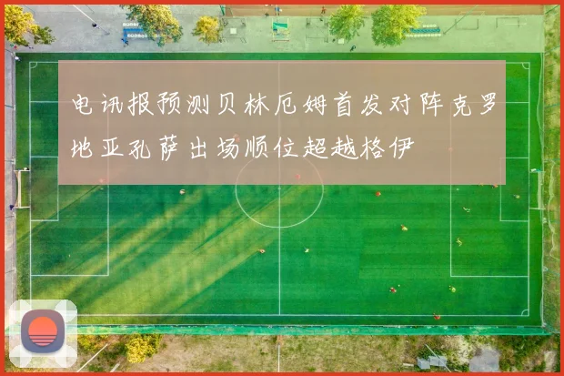 电讯报预测贝林厄姆首发对阵克罗地亚孔萨出场顺位超越格伊