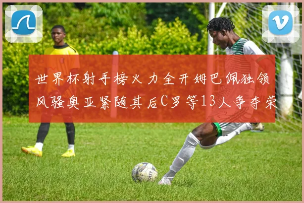 世界杯射手榜火力全开姆巴佩独领风骚奥亚紧随其后C罗等13人争夺荣耀