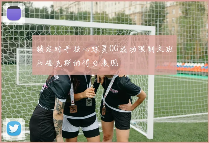 锁定对手核心球员OG成功限制文班和福克斯的得分表现