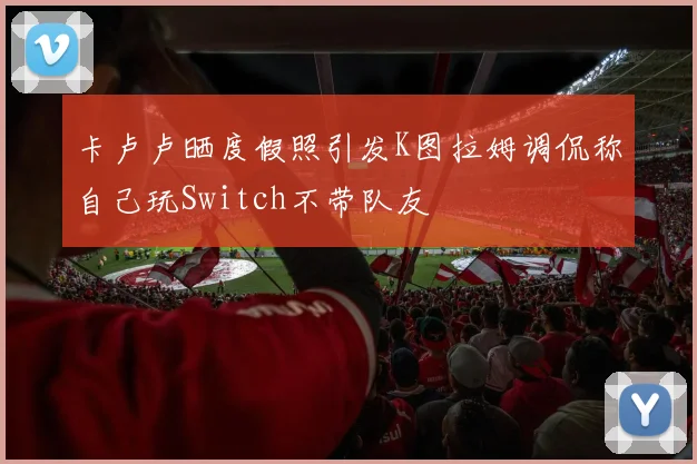 卡卢卢晒度假照引发K图拉姆调侃称自己玩Switch不带队友
