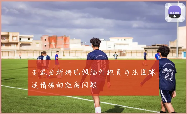 专家分析姆巴佩场外抱负与法国球迷情感的距离问题