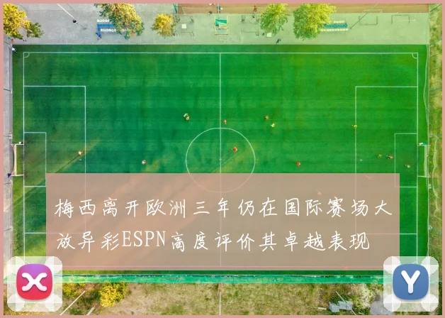 梅西离开欧洲三年仍在国际赛场大放异彩ESPN高度评价其卓越表现