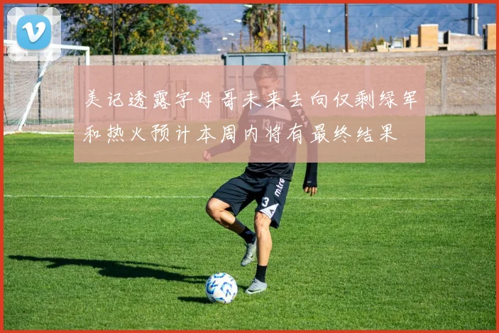 美记透露字母哥未来去向仅剩绿军和热火预计本周内将有最终结果