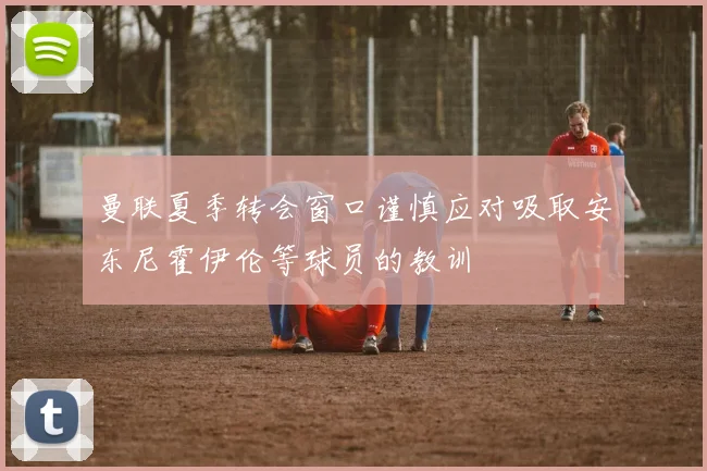 曼联夏季转会窗口谨慎应对吸取安东尼霍伊伦等球员的教训