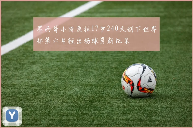 墨西哥小将莫拉17岁240天创下世界杯第六年轻出场球员新纪录