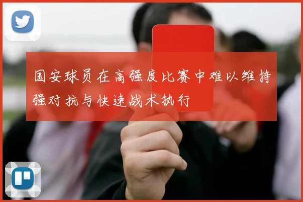 国安球员在高强度比赛中难以维持强对抗与快速战术执行