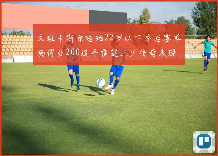 文班卡斯尔哈珀22岁以下季后赛单场得分200追平雷霆三少传奇表现
