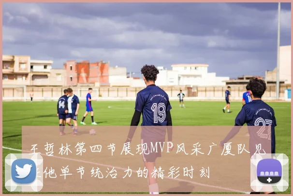 王哲林第四节展现MVP风采广厦队见证他单节统治力的精彩时刻