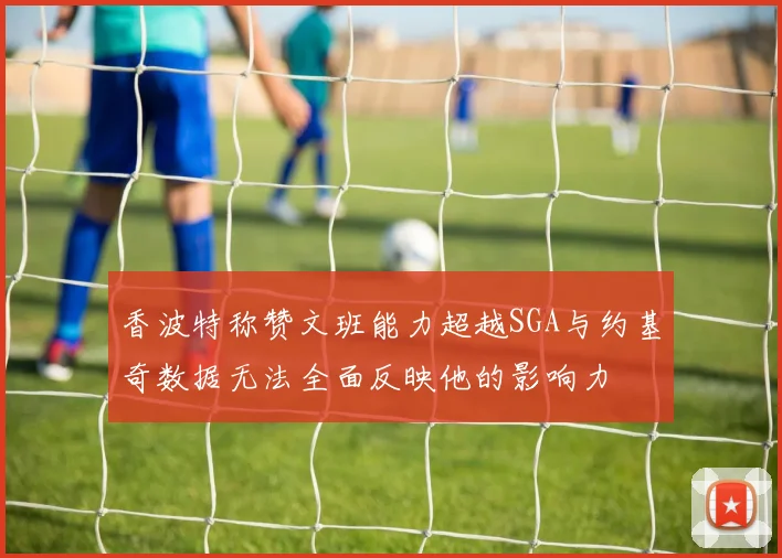 香波特称赞文班能力超越SGA与约基奇数据无法全面反映他的影响力
