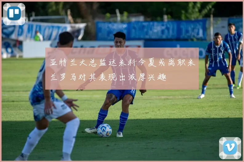 亚特兰大总监达米科今夏或离职米兰罗马对其表现出浓厚兴趣