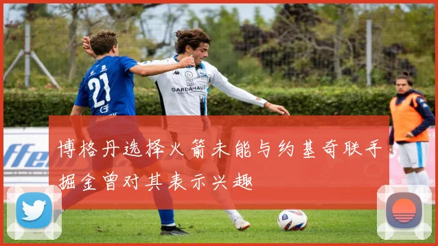 博格丹选择火箭未能与约基奇联手掘金曾对其表示兴趣