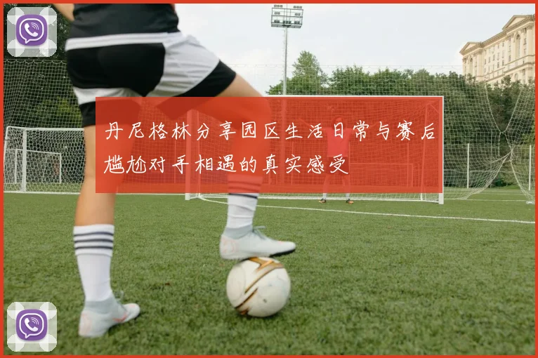 丹尼格林分享园区生活日常与赛后尴尬对手相遇的真实感受
