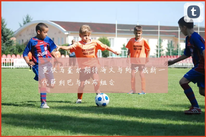 曼联马奎尔期待海文与约罗成新一代萨利巴与加布组合